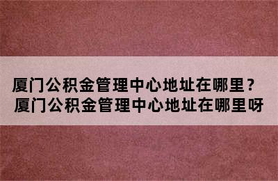 厦门公积金管理中心地址在哪里？ 厦门公积金管理中心地址在哪里呀